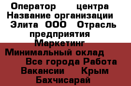 Оператор Call-центра › Название организации ­ Элита, ООО › Отрасль предприятия ­ Маркетинг › Минимальный оклад ­ 24 000 - Все города Работа » Вакансии   . Крым,Бахчисарай